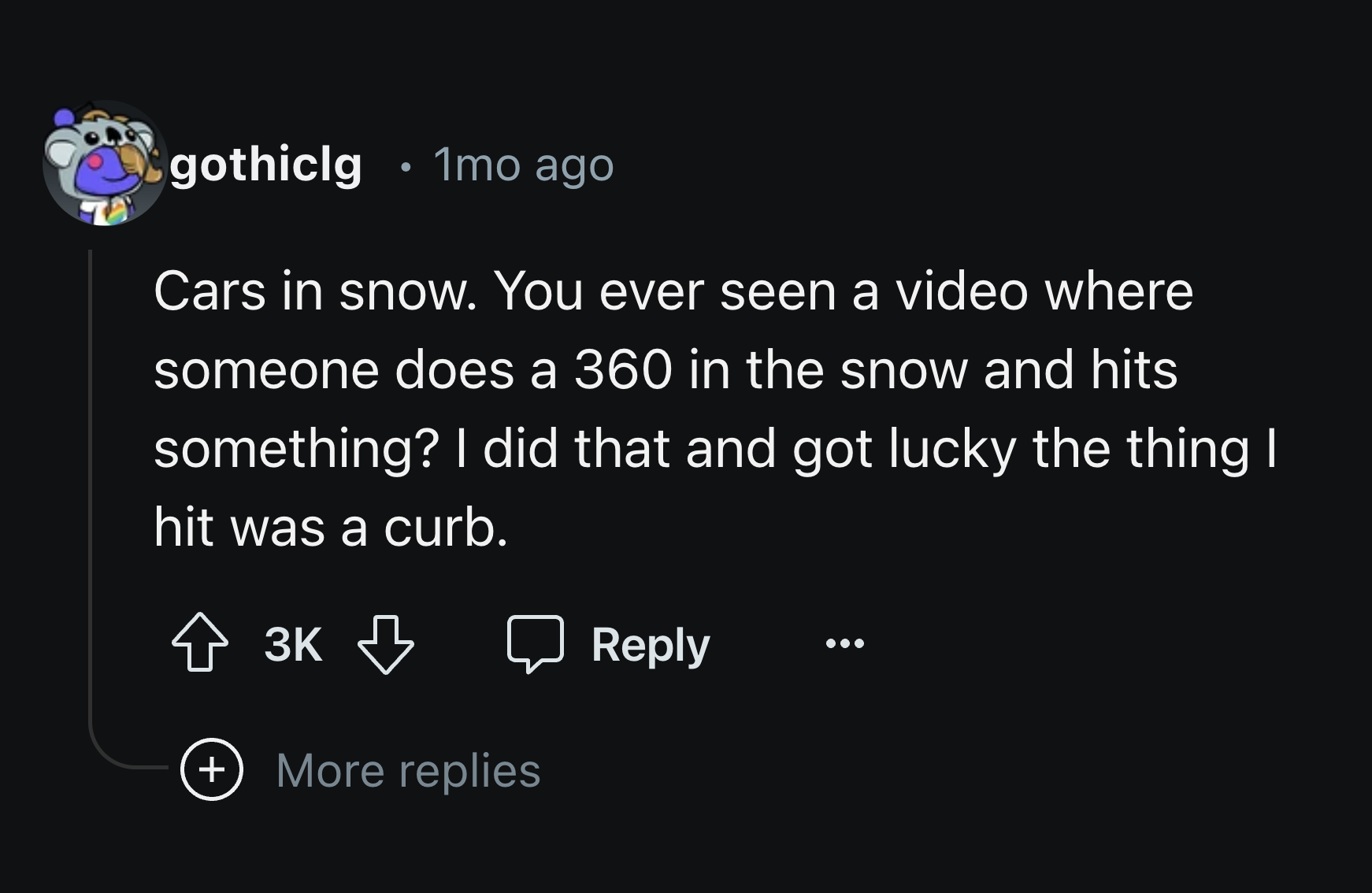 screenshot - gothiclg 1mo ago Cars in snow. You ever seen a video where someone does a 360 in the snow and hits something? I did that and got lucky the thing I hit was a curb. 3K More replies